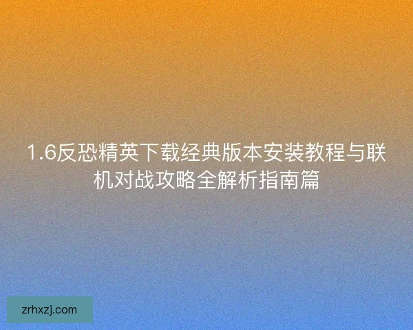 1.6反恐精英下载经典版本安装教程与联机对战攻略全解析指南篇