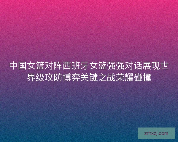 中国女篮对阵西班牙女篮强强对话展现世界级攻防博弈关键之战荣耀碰撞