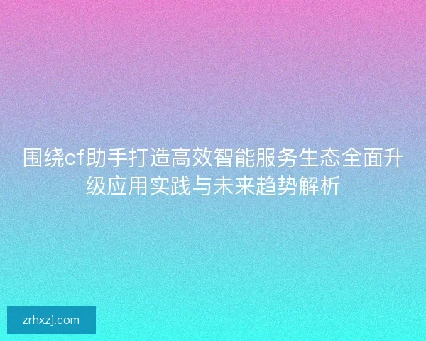 围绕cf助手打造高效智能服务生态全面升级应用实践与未来趋势解析