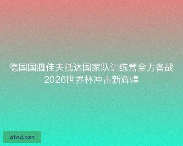 德国国脚佳夫抵达国家队训练营全力备战2026世界杯冲击新辉煌